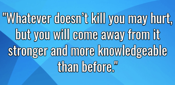 What doesn't kill you may hurt, but you will come away from it stronger and more knowledgeable than before,