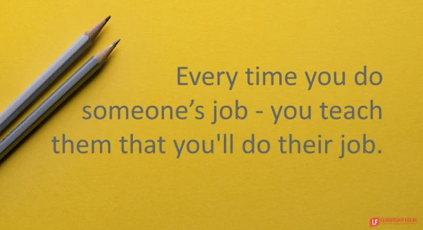 Every time you do someone's job - you teach them you'll do their job.