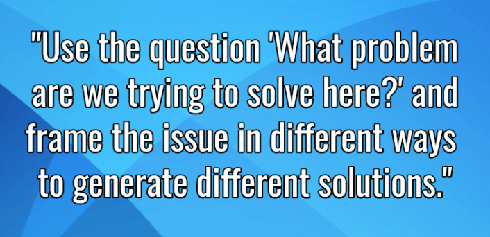 Use the question 'What problem are we trying to solve here? and frame the issue in different ways to generate different solutions.